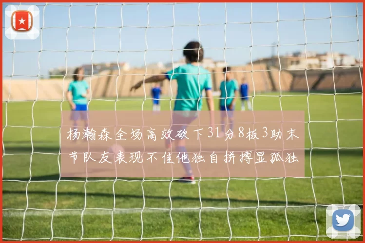 杨瀚森全场高效砍下31分8板3助末节队友表现不佳他独自拼搏显孤独