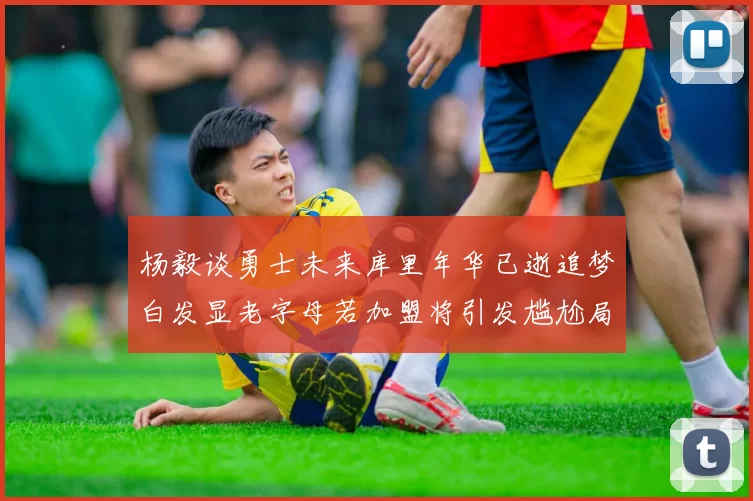 杨毅谈勇士未来库里年华已逝追梦白发显老字母若加盟将引发尴尬局面