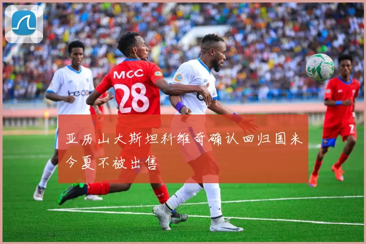 亚历山大斯坦科维奇确认回归国米今夏不被出售