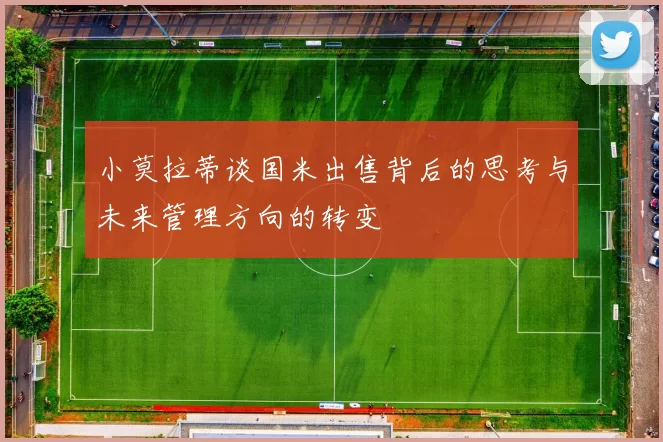 小莫拉蒂谈国米出售背后的思考与未来管理方向的转变