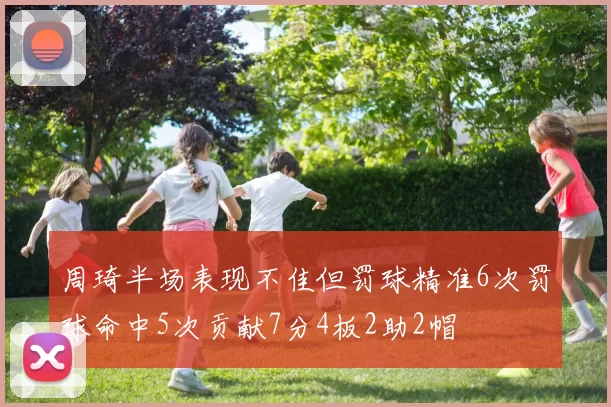 周琦半场表现不佳但罚球精准6次罚球命中5次贡献7分4板2助2帽