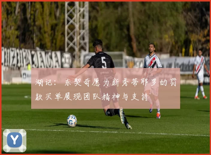 湖记：东契奇愿为新秀蒂耶罗的罚款买单展现团队精神与支持