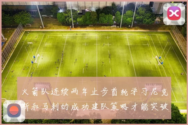 火箭队连续两年止步首轮学习尼克斯和马刺的成功建队策略才能突破瓶颈