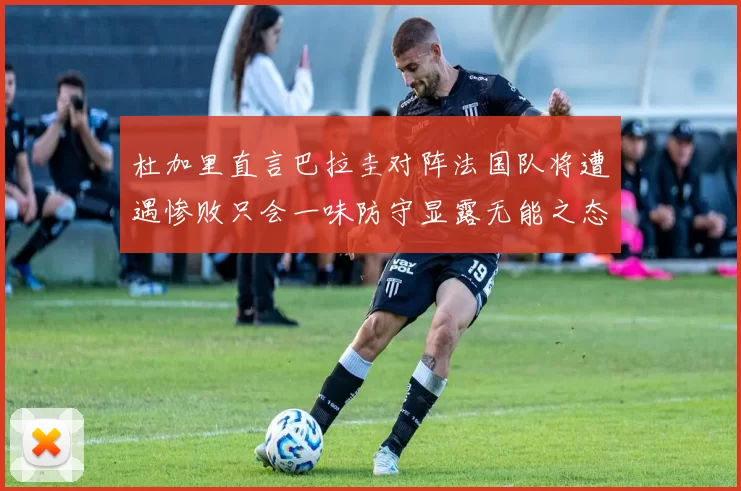 杜加里直言巴拉圭对阵法国队将遭遇惨败只会一味防守显露无能之态