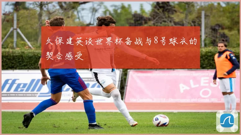 久保建英谈世界杯备战与8号球衣的契合感受