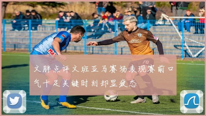 文胖点评文班亚马赛场表现赛前口气十足关键时刻却显疲态