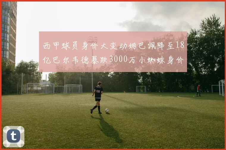 西甲球员身价大变动姆巴佩降至18亿巴尔韦德暴跌3000万小蜘蛛身价达1亿
