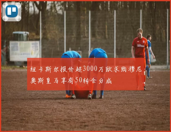 纽卡斯尔报价超3000万欧求购穆尼奥斯皇马享有50转会分成