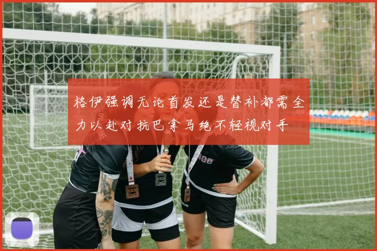 格伊强调无论首发还是替补都需全力以赴对抗巴拿马绝不轻视对手