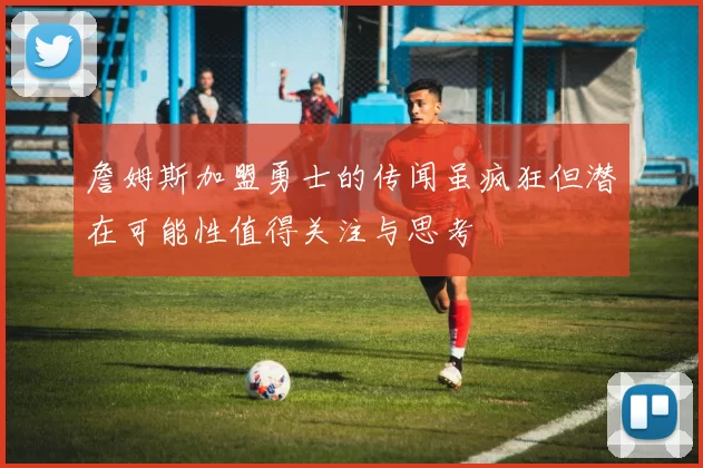 詹姆斯加盟勇士的传闻虽疯狂但潜在可能性值得关注与思考