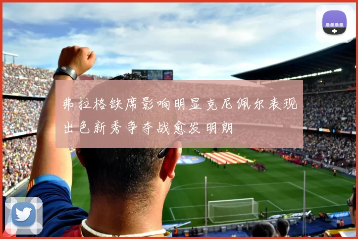 弗拉格缺席影响明显克尼佩尔表现出色新秀争夺战愈发明朗