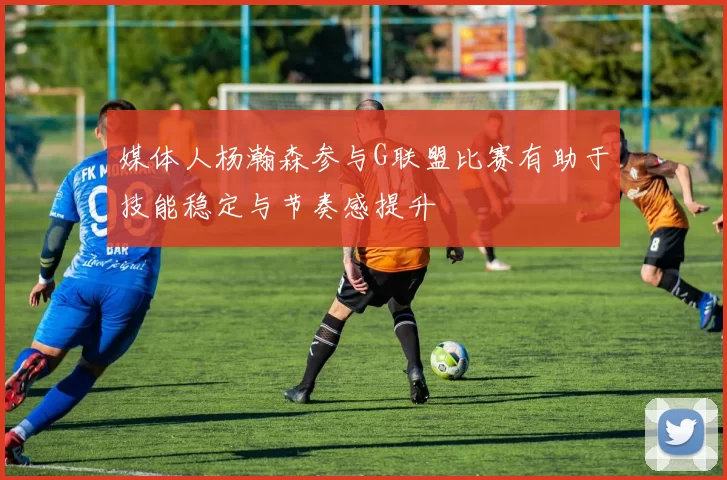 媒体人杨瀚森参与G联盟比赛有助于技能稳定与节奏感提升