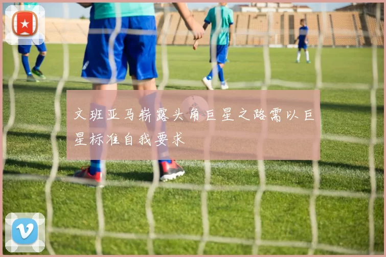 文班亚马崭露头角巨星之路需以巨星标准自我要求