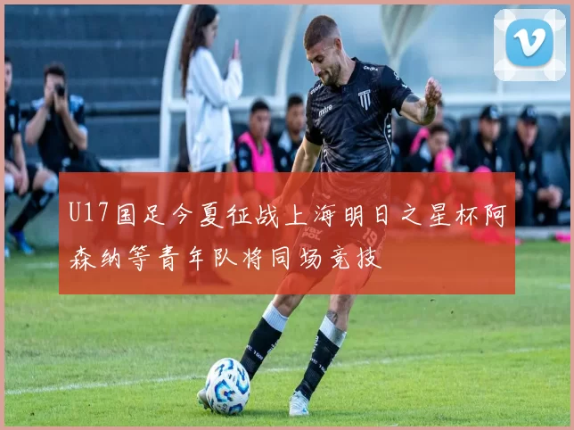 U17国足今夏征战上海明日之星杯阿森纳等青年队将同场竞技