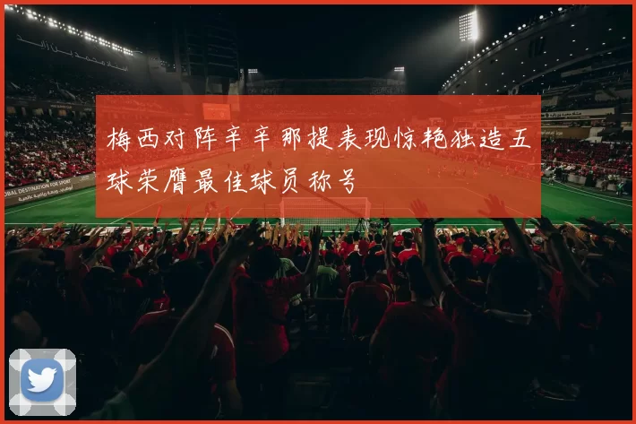梅西对阵辛辛那提表现惊艳独造五球荣膺最佳球员称号