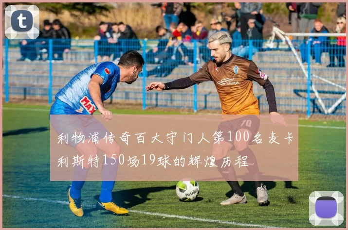 利物浦传奇百大守门人第100名麦卡利斯特150场19球的辉煌历程