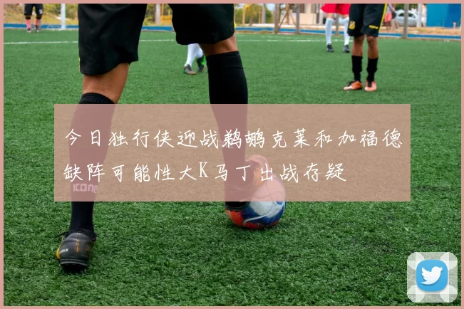 今日独行侠迎战鹈鹕克莱和加福德缺阵可能性大K马丁出战存疑