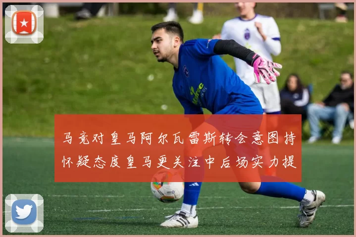 马竞对皇马阿尔瓦雷斯转会意图持怀疑态度皇马更关注中后场实力提升