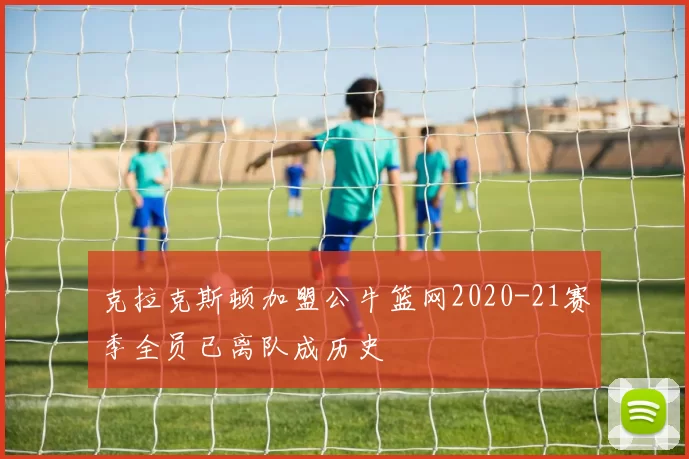 克拉克斯顿加盟公牛篮网2020-21赛季全员已离队成历史