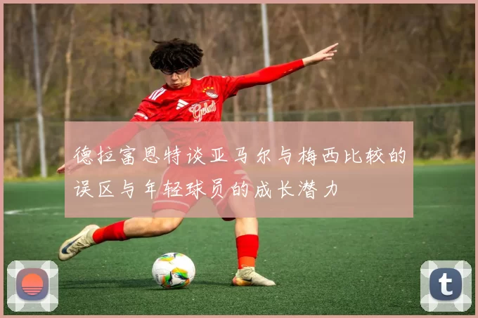 德拉富恩特谈亚马尔与梅西比较的误区与年轻球员的成长潜力