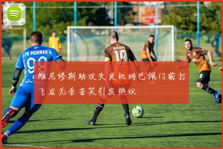 维尼修斯助攻失良机姆巴佩门前打飞后无奈苦笑引发热议