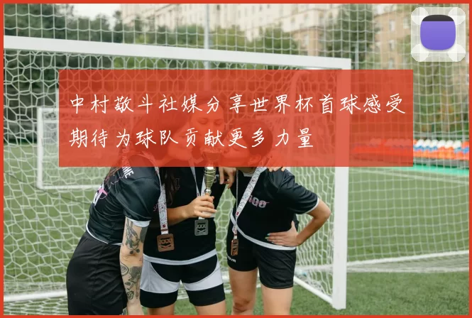 中村敬斗社媒分享世界杯首球感受期待为球队贡献更多力量