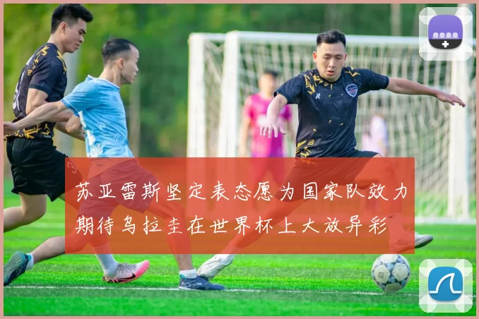 苏亚雷斯坚定表态愿为国家队效力期待乌拉圭在世界杯上大放异彩