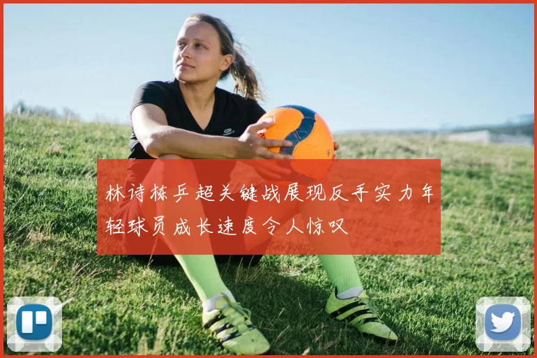林诗栋乒超关键战展现反手实力年轻球员成长速度令人惊叹