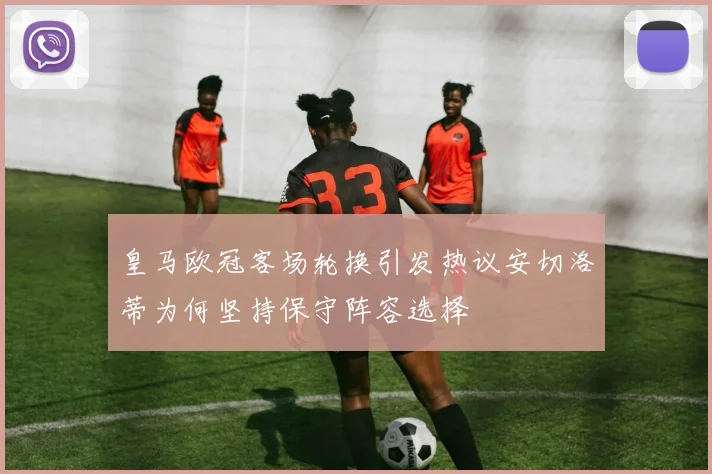 皇马欧冠客场轮换引发热议安切洛蒂为何坚持保守阵容选择